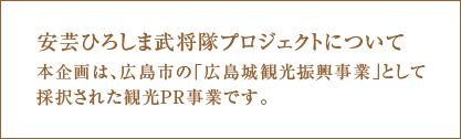 安芸ひろしま武将隊プロジェクトについて　本企画は広島市の「広島城観光振興事業」として採択された観光PR事業です。